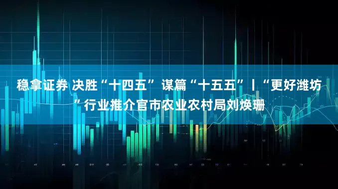稳拿证券 决胜“十四五” 谋篇“十五五”丨“更好潍坊”行业推介官市农业农村局刘焕珊