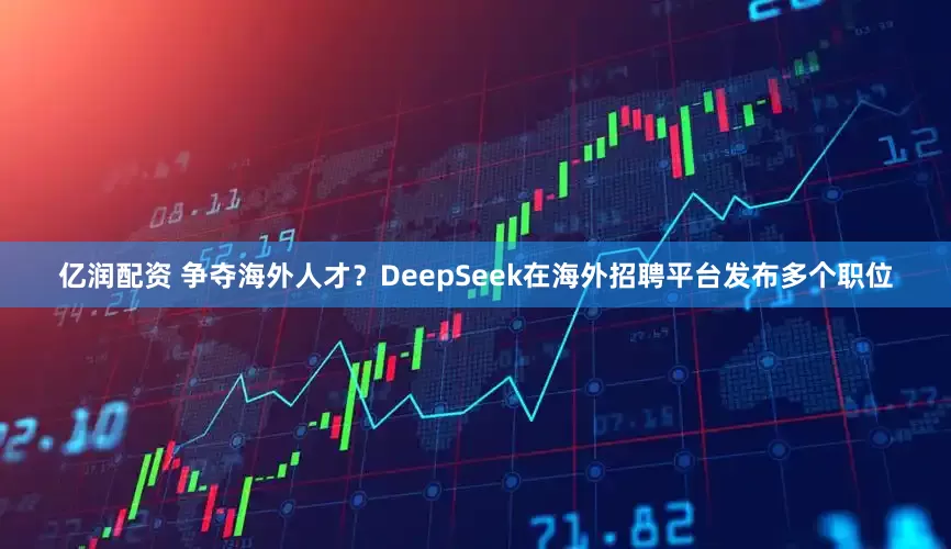 亿润配资 争夺海外人才？DeepSeek在海外招聘平台发布多个职位