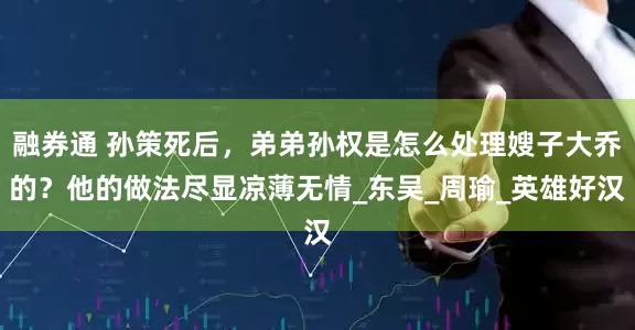 融券通 孙策死后，弟弟孙权是怎么处理嫂子大乔的？他的做法尽显凉薄无情_东吴_周瑜_英雄好汉