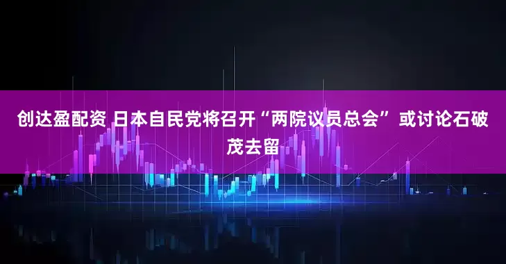 创达盈配资 日本自民党将召开“两院议员总会” 或讨论石破茂去留