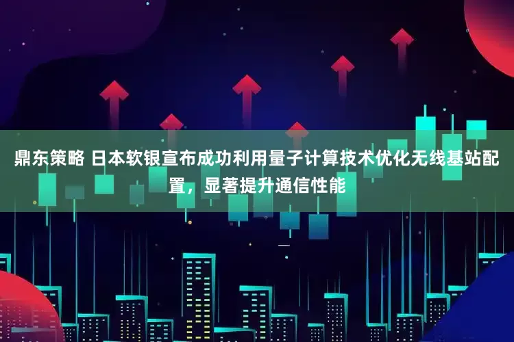 鼎东策略 日本软银宣布成功利用量子计算技术优化无线基站配置，显著提升通信性能