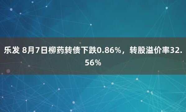 乐发 8月7日柳药转债下跌0.86%，转股溢价率32.56%