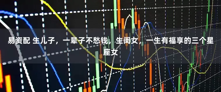 易资配 生儿子，一辈子不愁钱，生闺女，一生有福享的三个星座女