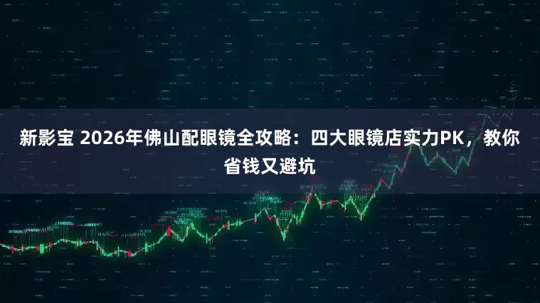 新影宝 2026年佛山配眼镜全攻略：四大眼镜店实力PK，教你省钱又避坑