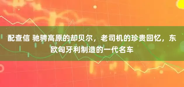 配查信 驰骋高原的却贝尔，老司机的珍贵回忆，东欧匈牙利制造的一代名车