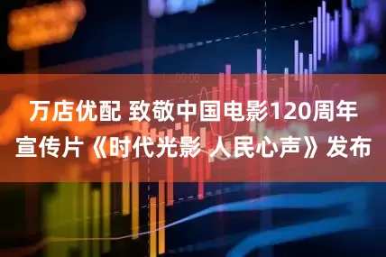 万店优配 致敬中国电影120周年宣传片《时代光影 人民心声》发布