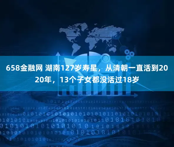 658金融网 湖南127岁寿星，从清朝一直活到2020年，13个子女都没活过18岁