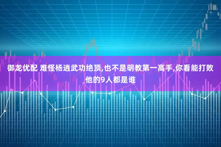 御龙优配 难怪杨逍武功绝顶,也不是明教第一高手,你看能打败他的9人都是谁
