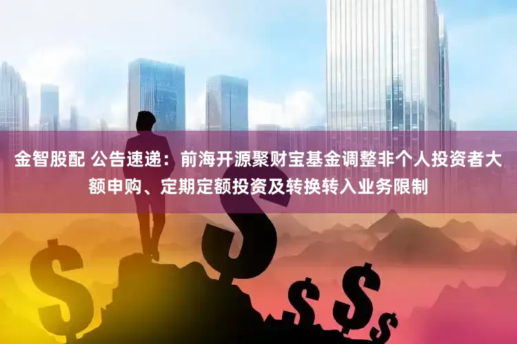 金智股配 公告速递：前海开源聚财宝基金调整非个人投资者大额申购、定期定额投资及转换转入业务限制