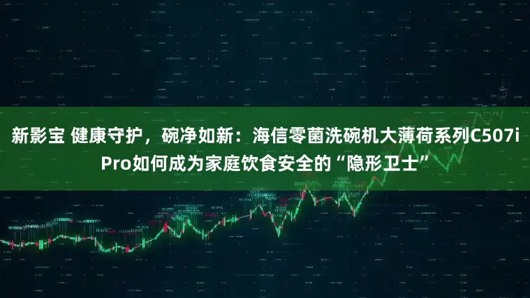 新影宝 健康守护，碗净如新：海信零菌洗碗机大薄荷系列C507iPro如何成为家庭饮食安全的“隐形卫士”